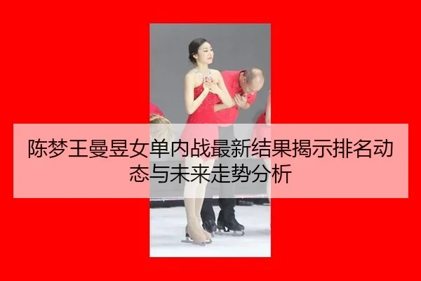 陈梦王曼昱女单内战最新结果揭示排名动态与未来走势分析